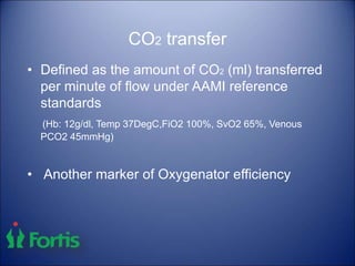 CO2 transfer
• Defined as the amount of CO2 (ml) transferred
per minute of flow under AAMI reference
standards
(Hb: 12g/dl, Temp 37DegC,FiO2 100%, SvO2 65%, Venous
PCO2 45mmHg)
• Another marker of Oxygenator efficiency
 