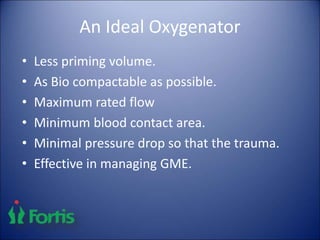 An Ideal Oxygenator
• Less priming volume.
• As Bio compactable as possible.
• Maximum rated flow
• Minimum blood contact area.
• Minimal pressure drop so that the trauma.
• Effective in managing GME.
 