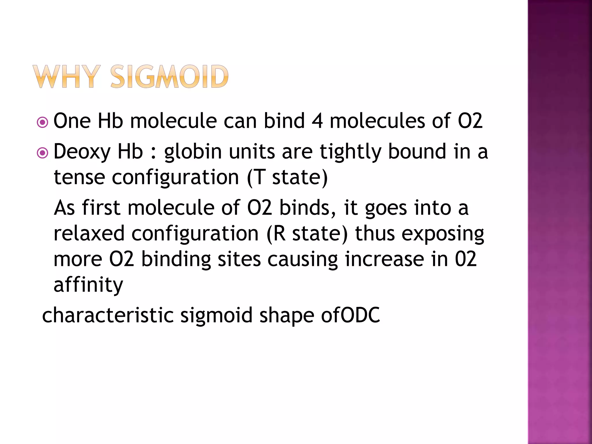  One Hb molecule can bind 4 molecules of O2
 Deoxy Hb : globin units are tightly bound in a
tense configuration (T state)
As first molecule of O2 binds, it goes into a
relaxed configuration (R state) thus exposing
more O2 binding sites causing increase in 02
affinity
characteristic sigmoid shape ofODC
 