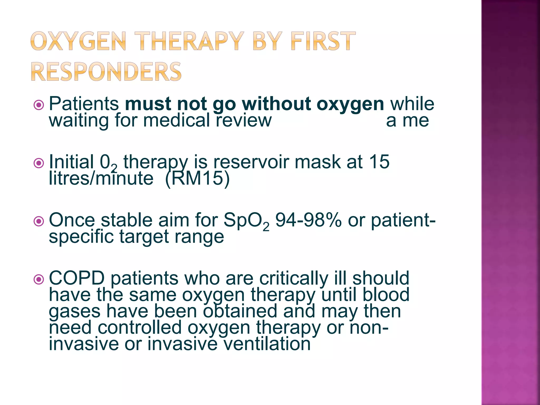  Patients must not go without oxygen while
waiting for medical review a me
 Initial 02 therapy is reservoir mask at 15
litres/minute (RM15)
 Once stable aim for SpO2 94-98% or patient-
specific target range
 COPD patients who are critically ill should
have the same oxygen therapy until blood
gases have been obtained and may then
need controlled oxygen therapy or non-
invasive or invasive ventilation
 