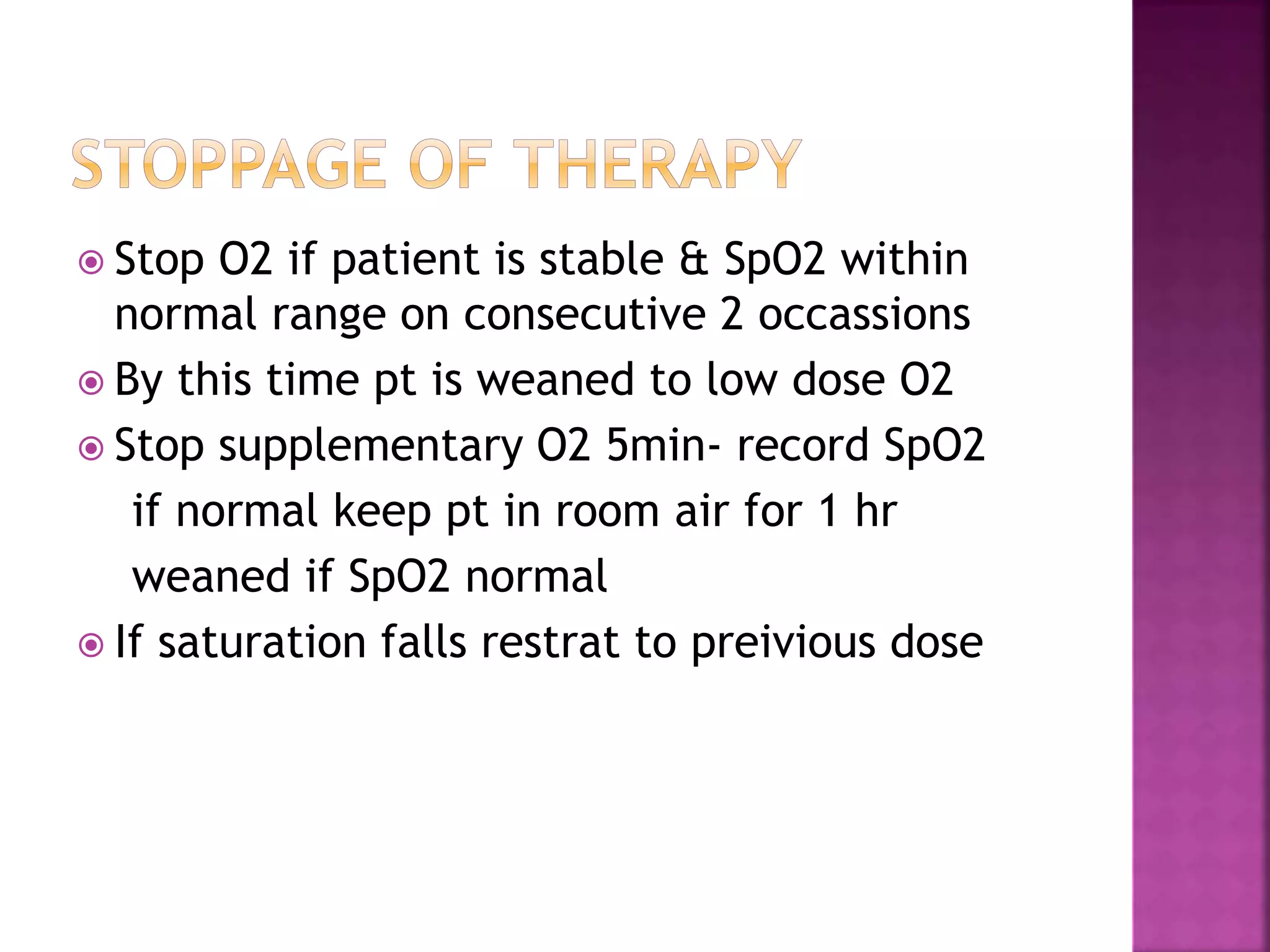  Stop O2 if patient is stable & SpO2 within
normal range on consecutive 2 occassions
 By this time pt is weaned to low dose O2
 Stop supplementary O2 5min- record SpO2
if normal keep pt in room air for 1 hr
weaned if SpO2 normal
 If saturation falls restrat to preivious dose
 