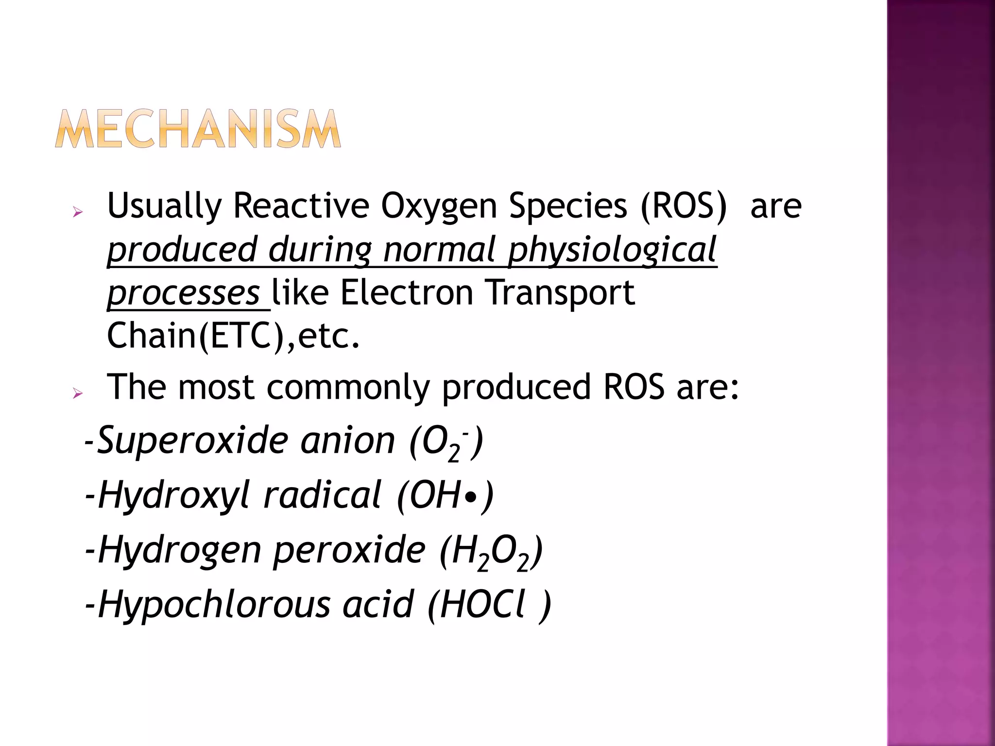  Usually Reactive Oxygen Species (ROS) are
produced during normal physiological
processes like Electron Transport
Chain(ETC),etc.
 The most commonly produced ROS are:
-Superoxide anion (O2
-)
-Hydroxyl radical (OH•)
-Hydrogen peroxide (H2O2)
-Hypochlorous acid (HOCl )
 