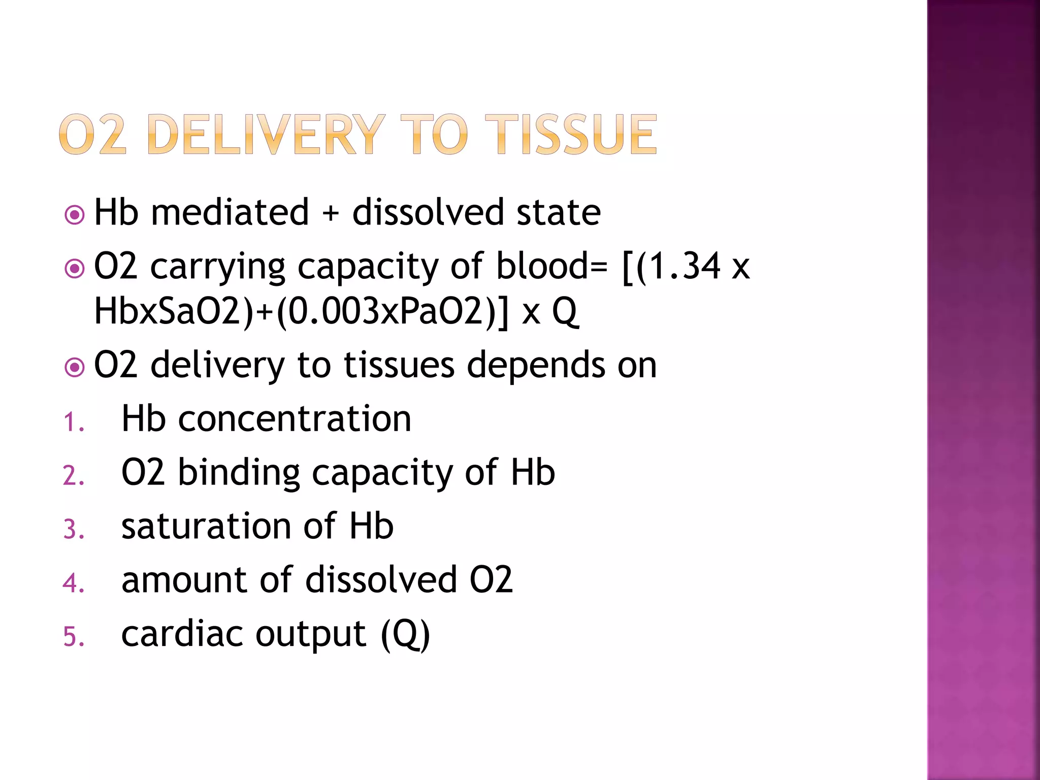  Hb mediated + dissolved state
 O2 carrying capacity of blood= [(1.34 x
HbxSaO2)+(0.003xPaO2)] x Q
 O2 delivery to tissues depends on
1. Hb concentration
2. O2 binding capacity of Hb
3. saturation of Hb
4. amount of dissolved O2
5. cardiac output (Q)
 