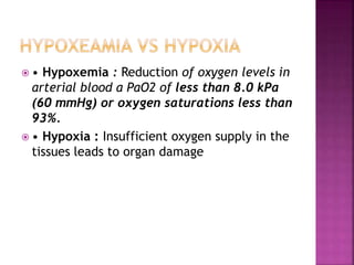  • Hypoxemia : Reduction of oxygen levels in
arterial blood a PaO2 of less than 8.0 kPa
(60 mmHg) or oxygen saturations less than
93%.
 • Hypoxia : Insufficient oxygen supply in the
tissues leads to organ damage
 