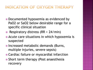 Documented hypoxemia as evidenced by
PaO2 or SaO2 below desirable range for a
specific clinical situation
 Respiratory distress (RR > 24/min)
 Acute care situations in which hypoxemia is
suspected
 Increased metabolic demands (Burns,
multiple injuries, severe sepsis)
 Cardiac failure or myocardial infarction
 Short term therapy (Post anaesthesia
recovery
 