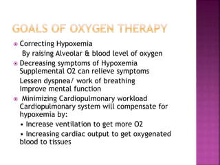  Correcting Hypoxemia
By raising Alveolar & blood level of oxygen
 Decreasing symptoms of Hypoxemia
Supplemental O2 can relieve symptoms
Lessen dyspnea/ work of breathing
Improve mental function
 Minimizing Cardiopulmonary workload
Cardiopulmonary system will compensate for
hypoxemia by:
• Increase ventilation to get more O2
• Increasing cardiac output to get oxygenated
blood to tissues
 