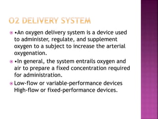  •An oxygen delivery system is a device used
to administer, regulate, and supplement
oxygen to a subject to increase the arterial
oxygenation.
 •In general, the system entrails oxygen and
air to prepare a fixed concentration required
for administration.
 Low-flow or variable-performance devices
High-flow or fixed-performance devices.
 
