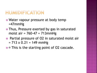  Water vapour pressure at body temp
=47mmHg
 Thus, Pressure exerted by gas in saturated
moist air = 760-47 = 713mmHg
 Partial pressure of O2 in saturated moist air
= 713 x 0.21 = 149 mmHg
 This is the starting point of O2 cascade.
 
