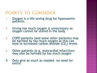 1 Oxygen is a life saving drug for hypoxaemic
patients.
2 Giving too much oxygen is unnecessary as
oxygen cannot be stored in the body
3 COPD patients (and some other patients) may
be harmed by too much oxygen as this can
lead to increased carbon dioxide (C02) levels
4 Other patients (e.g. myocardial infarction)
may also be harmed by too much oxygen
5 Only give as much as needed– no need for
extra!
 