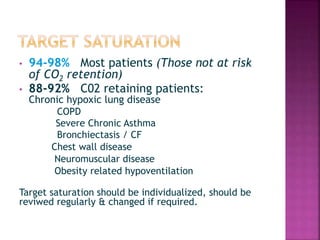 • 94-98% Most patients (Those not at risk
of CO2 retention)
• 88-92% C02 retaining patients:
Chronic hypoxic lung disease
COPD
Severe Chronic Asthma
Bronchiectasis / CF
Chest wall disease
Neuromuscular disease
Obesity related hypoventilation
Target saturation should be individualized, should be
reviwed regularly & changed if required.
 