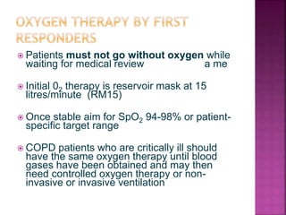  Patients must not go without oxygen while
waiting for medical review a me
 Initial 02 therapy is reservoir mask at 15
litres/minute (RM15)
 Once stable aim for SpO2 94-98% or patient-
specific target range
 COPD patients who are critically ill should
have the same oxygen therapy until blood
gases have been obtained and may then
need controlled oxygen therapy or non-
invasive or invasive ventilation
 