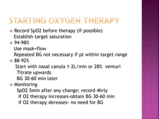  Record SpO2 before therapy (if possible)
Establish target saturation
 94-98%
Use mask+flow
Repeated BG not necessary if pt within target range
 88-92%
Start with nasal canula 1-2L/min or 28% venturi
Titrate upwards
BG 30-60 min later
 Monitoring
SpO2 5min after any change; record 4hrly
if O2 therapy increases-obtain BG 30-60 min
if O2 therapy dereases- no need for BG
 