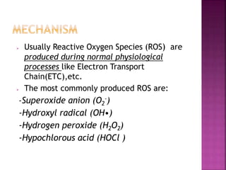  Usually Reactive Oxygen Species (ROS) are
produced during normal physiological
processes like Electron Transport
Chain(ETC),etc.
 The most commonly produced ROS are:
-Superoxide anion (O2
-)
-Hydroxyl radical (OH•)
-Hydrogen peroxide (H2O2)
-Hypochlorous acid (HOCl )
 