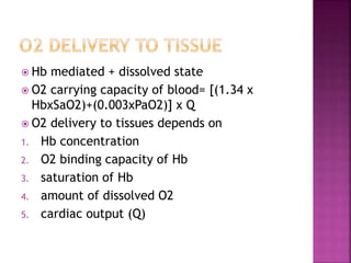  Hb mediated + dissolved state
 O2 carrying capacity of blood= [(1.34 x
HbxSaO2)+(0.003xPaO2)] x Q
 O2 delivery to tissues depends on
1. Hb concentration
2. O2 binding capacity of Hb
3. saturation of Hb
4. amount of dissolved O2
5. cardiac output (Q)
 