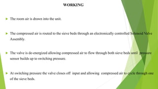 WORKING
 The room air is drawn into the unit.
 The compressed air is routed to the sieve beds through an electronically controlled Solenoid Valve
Assembly.
 The valve is de-energized allowing compressed air to flow through both sieve beds until pressure
sensor builds up to switching pressure.
 At switching pressure the valve closes off input and allowing compressed air to cycle through one
of the sieve beds.
11
 