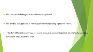  The concentrated Oxygen is stored in the oxygen tank.
 The product tank pressure is continuously monitored using a pressure sensor.
 The stored Oxygen is delivered to patient through a pressure regulator, an externally adjustable
flow meter and a microbial filter.
12
 