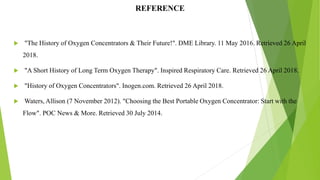 REFERENCE
 "The History of Oxygen Concentrators & Their Future!". DME Library. 11 May 2016. Retrieved 26 April
2018.
 "A Short History of Long Term Oxygen Therapy". Inspired Respiratory Care. Retrieved 26 April 2018.
 "History of Oxygen Concentrators". Inogen.com. Retrieved 26 April 2018.
 Waters, Allison (7 November 2012). "Choosing the Best Portable Oxygen Concentrator: Start with the
Flow". POC News & More. Retrieved 30 July 2014.
13
 