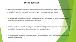 INTRODUCTION
 An oxygen concentrator is a device that concentrates the oxygen from a gas supply (typically ambient air)
by selectively removing nitrogen to supply an oxygen – enriched product gas stream.
 It takes air and removes nitrogen from it, leaving an oxygen enriched gas for use by people requiring
medical oxygen due to low oxygen levels in their blood.
 It utilize a molecular sieve to absorb gases and operate on the principle of pressure swing adsorption of
atmospheric nitrogen onto zeolite minerals and then venting nitrogen.
 In membrane gas separation, membranes act as a permeable barrier which different compounds move
across at different rates.
4
 