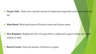  Oxygen Tank: Tanks store a specific amount of compressed oxygen that can be used until it runs
out.
 Main Board: Main board consist of Pressure sensor and Oxygen sensor.
 Flow Regulator: Regulate the flow of oxygen from a compressed oxygen to tubing and a nasal
cannula or mask.
 Bacteria Sensor: Sense the presence of bacteria in oxygen.
9
 
