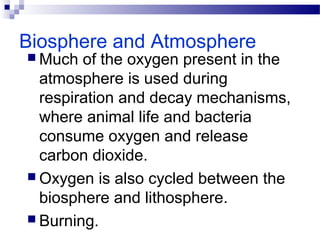 Biosphere and Atmosphere
 Much of the oxygen present in the
atmosphere is used during
respiration and decay mechanisms,
where animal life and bacteria
consume oxygen and release
carbon dioxide.
 Oxygen is also cycled between the
biosphere and lithosphere.
 Burning.
 