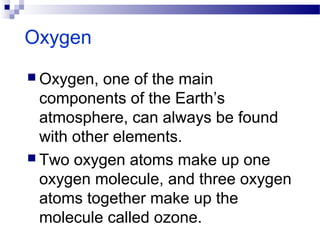 Oxygen
 Oxygen, one of the main
components of the Earth’s
atmosphere, can always be found
with other elements.
 Two oxygen atoms make up one
oxygen molecule, and three oxygen
atoms together make up the
molecule called ozone.
 