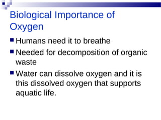 Biological Importance of
Oxygen
 Humans need it to breathe
 Needed for decomposition of organic
waste
 Water can dissolve oxygen and it is
this dissolved oxygen that supports
aquatic life.
 