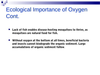 Ecological Importance of Oxygen
Cont.
 Lack of fish enables disease-hosting mosquitoes to thrive, as
mosquitoes are natural food for fish.
 Without oxygen at the bottom at all times, beneficial bacteria
and insects cannot biodegrade the organic sediment. Large
accumulations of organic sediment follow.
 