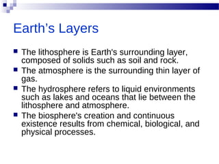 Earth’s Layers
 The lithosphere is Earth's surrounding layer,
composed of solids such as soil and rock.
 The atmosphere is the surrounding thin layer of
gas.
 The hydrosphere refers to liquid environments
such as lakes and oceans that lie between the
lithosphere and atmosphere.
 The biosphere's creation and continuous
existence results from chemical, biological, and
physical processes.
 