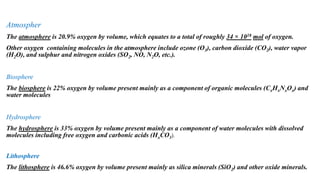 Oxygen Cy Oxygen Cycle cle
Atmospher
The atmosphere is 20.9% oxygen by volume, which equates to a total of roughly 34 × 1018 mol of oxygen.
Other oxygen containing molecules in the atmosphere include ozone (O3), carbon dioxide (CO2), water vapor
(H2O), and sulphur and nitrogen oxides (SO2, NO, N2O, etc.).
Biosphere
The biosphere is 22% oxygen by volume present mainly as a component of organic molecules (CxHxNxOx) and
water molecules
Hydrosphere
The hydrosphere is 33% oxygen by volume present mainly as a component of water molecules with dissolved
molecules including free oxygen and carbonic acids (HxCO3).
Lithosphere
The lithosphere is 46.6% oxygen by volume present mainly as silica minerals (SiO2) and other oxide minerals.
 