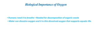 Biological Importance of Oxygen
• Humans need it to breathe • Needed for decomposition of organic waste
• Water can dissolve oxygen and it is this dissolved oxygen that supports aquatic life.
 