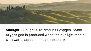 Sunlight: Sunlight also produces oxygen. Some
oxygen gas is produced when the sunlight reacts
with water vapour in the atmosphere
 