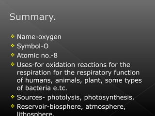  Name-oxygen 
 Symbol-O 
 Atomic no.-8 
 Uses-for oxidation reactions for the 
respiration for the respiratory function 
of humans, animals, plant, some types 
of bacteria e.tc. 
 Sources- photolysis, photosynthesis. 
 Reservoir-biosphere, atmosphere, 
lithosphere. 
 