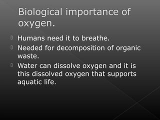  Humans need it to breathe. 
 Needed for decomposition of organic 
waste. 
 Water can dissolve oxygen and it is 
this dissolved oxygen that supports 
aquatic life. 
 