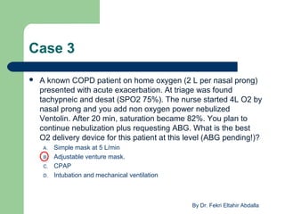 Case 3
 A known COPD patient on home oxygen (2 L per nasal prong)
presented with acute exacerbation. At triage was found
tachypneic and desat (SPO2 75%). The nurse started 4L O2 by
nasal prong and you add non oxygen power nebulized
Ventolin. After 20 min, saturation became 82%. You plan to
continue nebulization plus requesting ABG. What is the best
O2 delivery device for this patient at this level (ABG pending!)?
A. Simple mask at 5 L/min
B. Adjustable venture mask.
C. CPAP
D. Intubation and mechanical ventilation
By Dr. Fekri Eltahir Abdalla
 