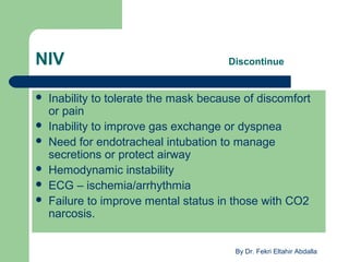 NIV Discontinue
 Inability to tolerate the mask because of discomfort
or pain
 Inability to improve gas exchange or dyspnea
 Need for endotracheal intubation to manage
secretions or protect airway
 Hemodynamic instability
 ECG – ischemia/arrhythmia
 Failure to improve mental status in those with CO2
narcosis.
By Dr. Fekri Eltahir Abdalla
 