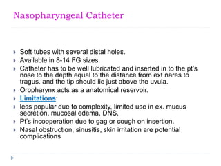 Nasopharyngeal Catheter
 Soft tubes with several distal holes.
 Available in 8-14 FG sizes.
 Catheter has to be well lubricated and inserted in to the pt’s
nose to the depth equal to the distance from ext nares to
tragus. and the tip should lie just above the uvula.
 Oropharynx acts as a anatomical reservoir.
 Limitations:
 less popular due to complexity, limited use in ex. mucus
secretion, mucosal edema, DNS,
 Pt’s incooperation due to gag or cough on insertion.
 Nasal obstruction, sinusitis, skin irritation are potential
complications
 