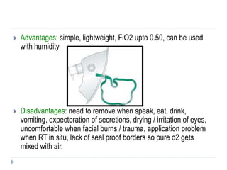  Advantages: simple, lightweight, FiO2 upto 0.50, can be used
with humidity
 Disadvantages: need to remove when speak, eat, drink,
vomiting, expectoration of secretions, drying / irritation of eyes,
uncomfortable when facial burns / trauma, application problem
when RT in situ, lack of seal proof borders so pure o2 gets
mixed with air.
 