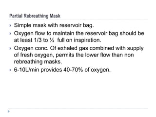 Partial Rebreathing Mask
 Simple mask with reservoir bag.
 Oxygen flow to maintain the reservoir bag should be
at least 1/3 to ½ full on inspiration.
 Oxygen conc. Of exhaled gas combined with supply
of fresh oxygen, permits the lower flow than non
rebreathing masks.
 6-10L/min provides 40-70% of oxygen.
 