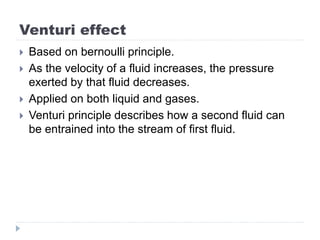Venturi effect
 Based on bernoulli principle.
 As the velocity of a fluid increases, the pressure
exerted by that fluid decreases.
 Applied on both liquid and gases.
 Venturi principle describes how a second fluid can
be entrained into the stream of first fluid.
 