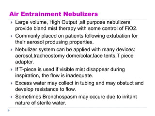 Air Entrainment Nebulizers
 Large volume, High Output ,all purpose nebulizers
provide bland mist therapy with some control of FiO2.
 Commonly placed on patients following extubation for
their aerosol produsing properties.
 Nebulizer system can be applied with many devices:
aerosol,tracheostomy dome/colar,face tents,T piece
adapter.
 If T-piece is used if visible mist disappear during
inspiration, the flow is inadequate.
 Excess water may collect in tubing and may obstuct and
develop resistance to flow.
 Sometimes Bronchospasm may occure due to irritant
nature of sterile water.
 