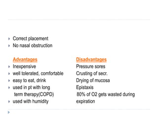  Correct placement
 No nasal obstruction
Advantages Disadvantages
 Inexpensive Pressure sores
 well tolerated, comfortable Crusting of secr.
 easy to eat, drink Drying of mucosa
 used in pt with long Epistaxis
term therapy(COPD) 80% of O2 gets wasted during
 used with humidity expiration
 
