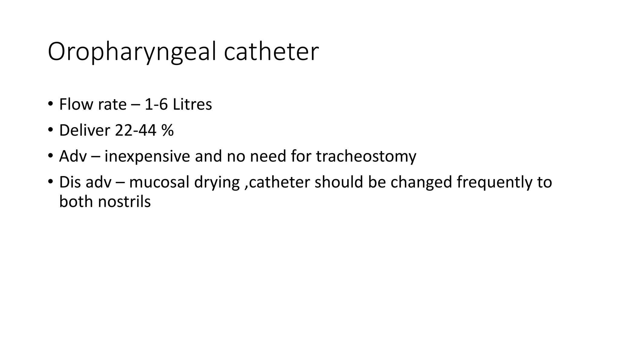 Oropharyngeal catheter
• Flow rate – 1-6 Litres
• Deliver 22-44 %
• Adv – inexpensive and no need for tracheostomy
• Dis adv – mucosal drying ,catheter should be changed frequently to
both nostrils
 
