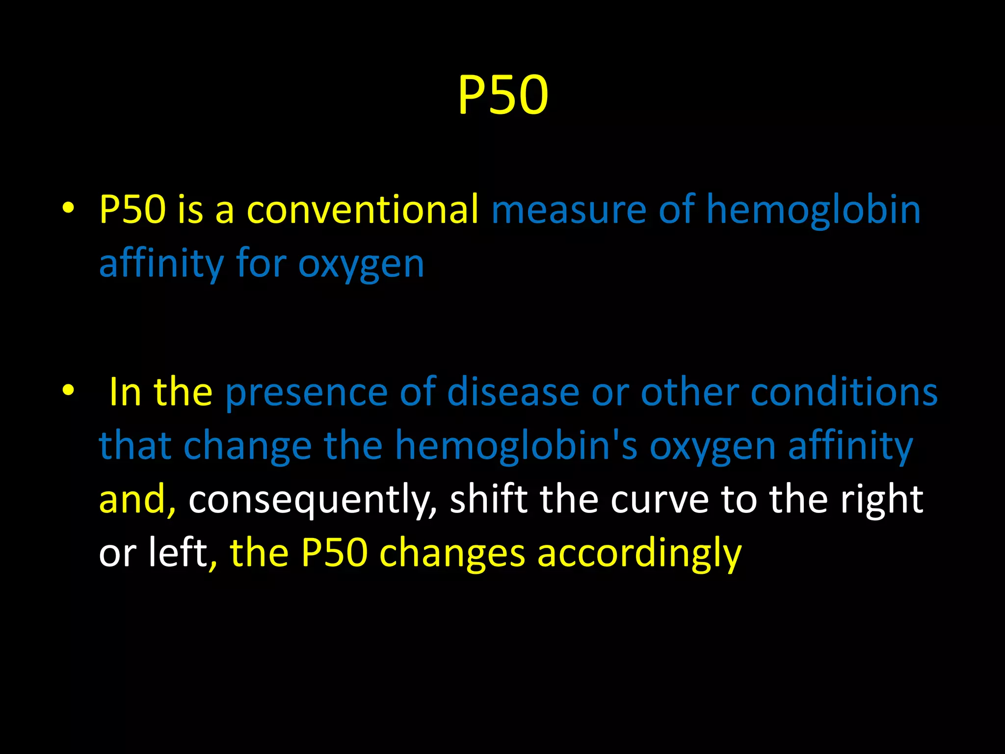 P50 
• P50 is a conventional measure of hemoglobin 
affinity for oxygen 
• In the presence of disease or other conditions 
that change the hemoglobin's oxygen affinity 
and, consequently, shift the curve to the right 
or left, the P50 changes accordingly 
 