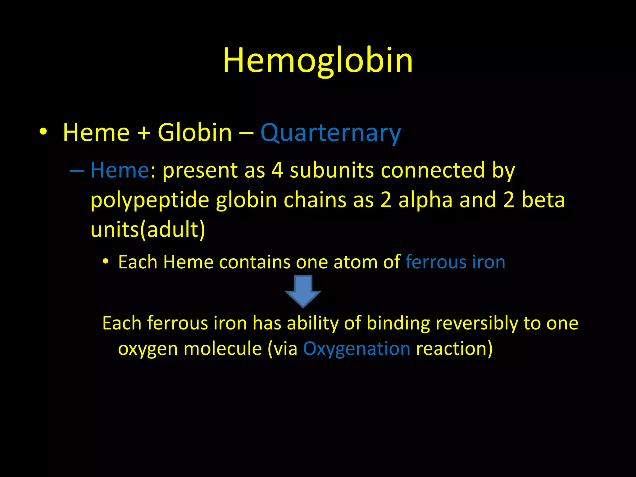 Hemoglobin 
• Heme + Globin – Quarternary 
– Heme: present as 4 subunits connected by 
polypeptide globin chains as 2 alpha and 2 beta 
units(adult) 
• Each Heme contains one atom of ferrous iron 
Each ferrous iron has ability of binding reversibly to one 
oxygen molecule (via Oxygenation reaction) 
 