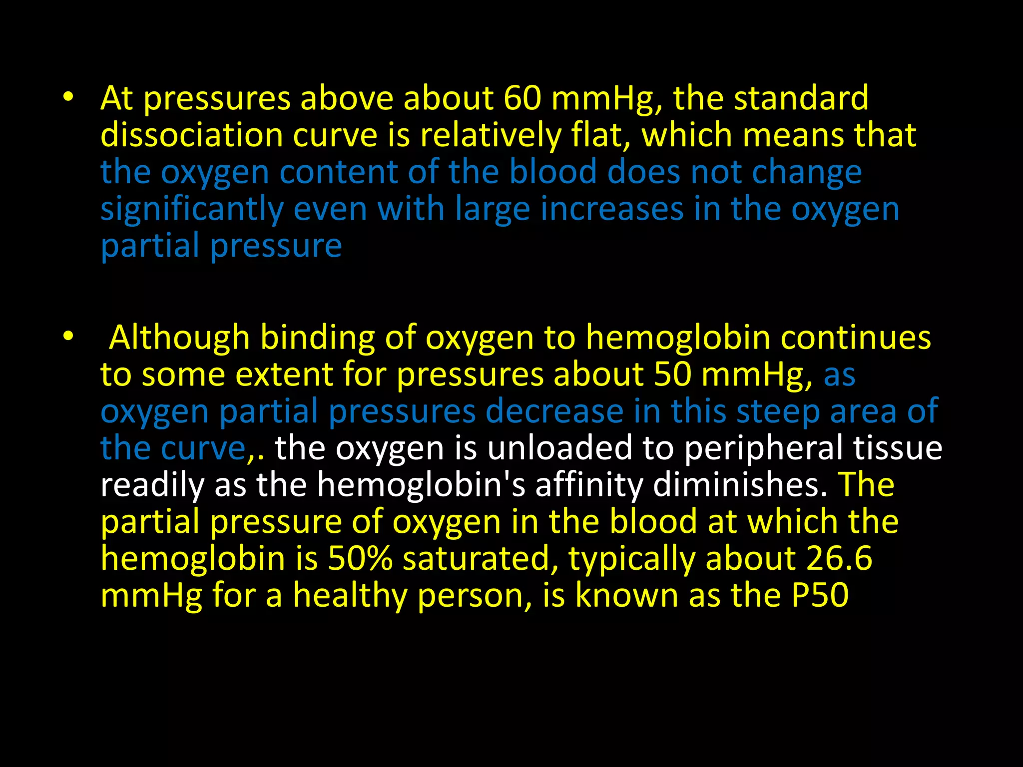 • At pressures above about 60 mmHg, the standard 
dissociation curve is relatively flat, which means that 
the oxygen content of the blood does not change 
significantly even with large increases in the oxygen 
partial pressure 
• Although binding of oxygen to hemoglobin continues 
to some extent for pressures about 50 mmHg, as 
oxygen partial pressures decrease in this steep area of 
the curve,. the oxygen is unloaded to peripheral tissue 
readily as the hemoglobin's affinity diminishes. The 
partial pressure of oxygen in the blood at which the 
hemoglobin is 50% saturated, typically about 26.6 
mmHg for a healthy person, is known as the P50 
 