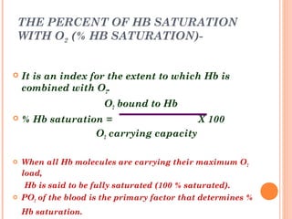 THE PERCENT OF HB SATURATION
WITH O2 (% HB SATURATION)-
 It is an index for the extent to which Hb is
combined with O2.
O2 bound to Hb
 % Hb saturation = X 100
O2 carrying capacity
 When all Hb molecules are carrying their maximum O2
load,
Hb is said to be fully saturated (100 % saturated).
 PO2 of the blood is the primary factor that determines %
Hb saturation.
 