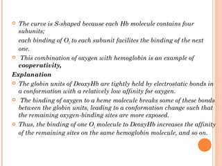  The curve is S-shaped because each Hb molecule contains four
subunits;
each binding of O2 to each subunit facilites the binding of the next
one.
 This combination of oxygen with hemoglobin is an example of
cooperativity,
Explanation
 The globin units of DeoxyHb are tightly held by electrostatic bonds in
a conformation with a relatively low affinity for oxygen.
 The binding of oxygen to a heme molecule breaks some of these bonds
between the globin units, leading to a conformation change such that
the remaining oxygen-binding sites are more exposed.
 Thus, the binding of one O2 molecule to DeoxyHb increases the affinity
of the remaining sites on the same hemoglobin molecule, and so on.
 