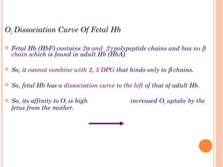 O2 Dissociation Curve Of Fetal Hb
 Fetal Hb (HbF) contains 2α and 2γ polypeptide chains and has no β
chain which is found in adult Hb (HbA).
 So, it cannot combine with 2, 3 DPG that binds only to β chains.
 So, fetal Hb has a dissociation curve to the left of that of adult Hb.
 So, its affinity to O2 is high increased O2 uptake by the
fetus from the mother.
 