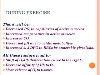 DURING EXERCISE
There will be:
 Decreased PO2 in capillaries of active muscles.
 Increased temperature in active muscles.
 Increased CO2
 Decreased pH due to acidic metabolites.
 Increased 2, 3 DPG in RBCs by anaerobic glycolysis.
All these factors lead to:
 Shift of O2-Hb dissociation curve to the right.
 Decrease affinity of Hb to O2.
 More release of O2 to tissues.
 