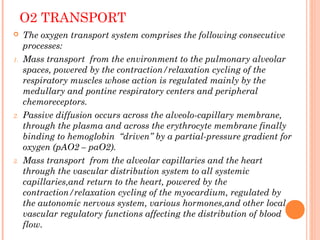 O2 TRANSPORT
 The oxygen transport system comprises the following consecutive
processes:
1. Mass transport from the environment to the pulmonary alveolar
spaces, powered by the contraction/relaxation cycling of the
respiratory muscles whose action is regulated mainly by the
medullary and pontine respiratory centers and peripheral
chemoreceptors.
2. Passive diffusion occurs across the alveolo-capillary membrane,
through the plasma and across the erythrocyte membrane finally
binding to hemoglobin ‘‘driven’’ by a partial-pressure gradient for
oxygen (pAO2 – paO2).
3. Mass transport from the alveolar capillaries and the heart
through the vascular distribution system to all systemic
capillaries,and return to the heart, powered by the
contraction/relaxation cycling of the myocardium, regulated by
the autonomic nervous system, various hormones,and other local
vascular regulatory functions affecting the distribution of blood
flow.
 